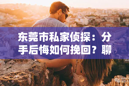 东莞市私家侦探:分手后悔如何挽回?聊天技巧大揭秘!