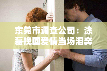 东莞市调查公司：涂磊挽回爱情当场泪奔：情感修复的力量与决心