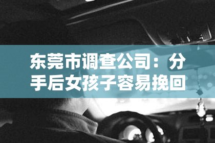 东莞市调查公司：分手后女孩子容易挽回吗？深度解析情感挽回之路