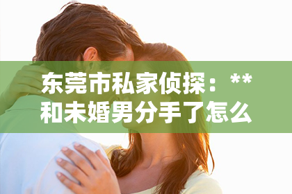 东莞市私家侦探：**和未婚男分手了怎么挽回？情感挽回攻略助你重建关系桥梁**