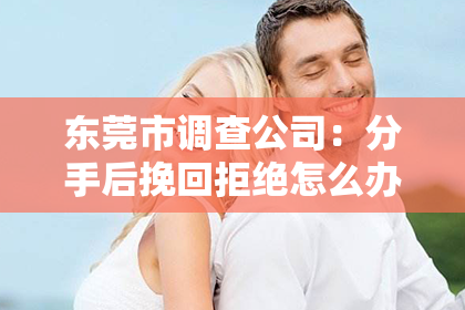 东莞市调查公司:分手后挽回拒绝怎么办——情感挽回的正确应对方式
