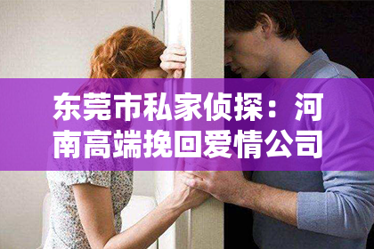 东莞市私家侦探：河南高端挽回爱情公司：重塑情感的奇迹之地