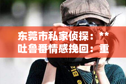东莞市私家侦探：**吐鲁番情感挽回：重拾失落的爱情之路**