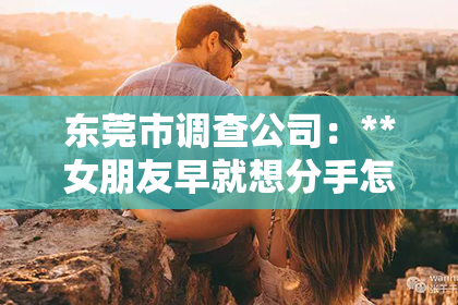 东莞市调查公司:**女朋友早就想分手怎么挽回?深度解析挽回策略与关键行动点**