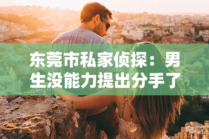 东莞市私家侦探:男生没能力提出分手了怎么挽回——情感挽回指南