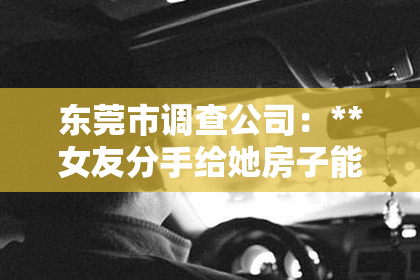 东莞市调查公司：**女友分手给她房子能挽回吗？法律视角解读情感与财产赠予**