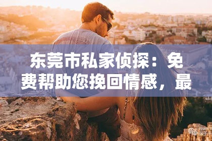 东莞市私家侦探:免费帮助您挽回情感,最专业的情感老师来解救!