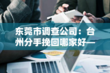 东莞市调查公司：台州分手挽回哪家好——情感修复的专业选择