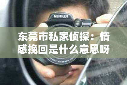 东莞市私家侦探：情感挽回是什么意思呀？深度解读与案例分析