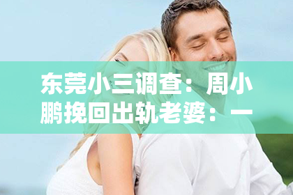 东莞小三调查：周小鹏挽回出轨老婆：一段婚姻的救赎之路