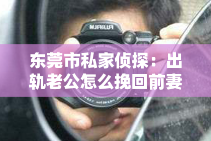 东莞市私家侦探：出轨老公怎么挽回前妻的心：真诚与行动的力量