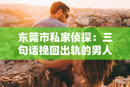 东莞市私家侦探：三句话挽回出轨的男人：重建信任，重拾幸福